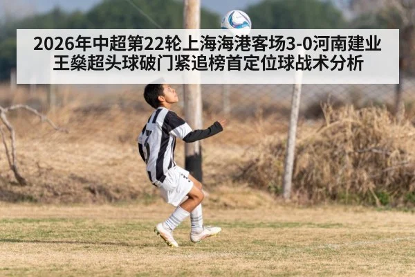 2026年中超第22轮上海海港客场3-0河南建业王燊超头球破门紧追榜首定位球战术分析